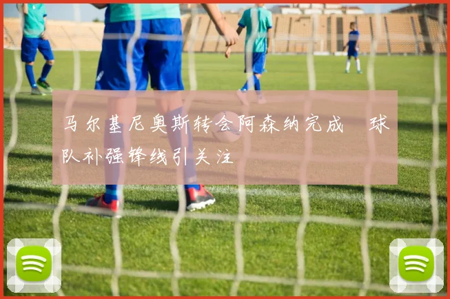 马尔基尼奥斯转会阿森纳完成　球队补强锋线引关注