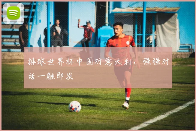 排球世界杯中国对意大利,强强对话一触即发