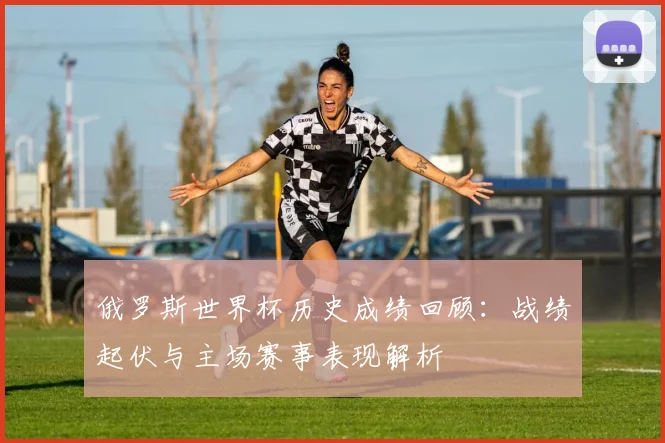 俄罗斯世界杯历史成绩回顾:战绩起伏与主场赛事表现解析