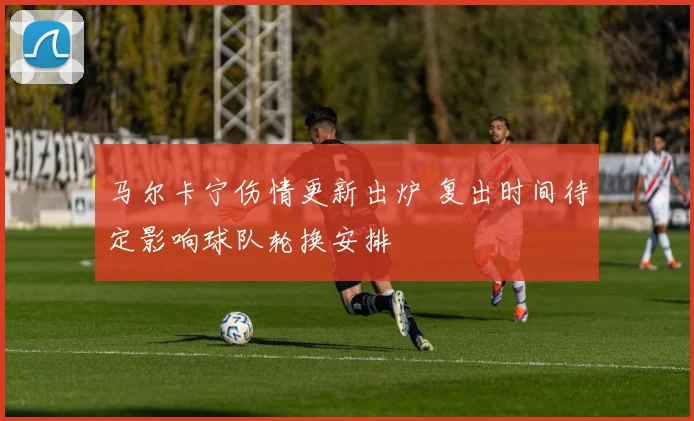 马尔卡宁伤情更新出炉 复出时间待定影响球队轮换安排
