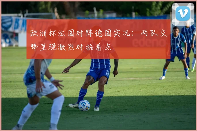 欧洲杯法国对阵德国实况：两队交锋呈现激烈对抗看点
