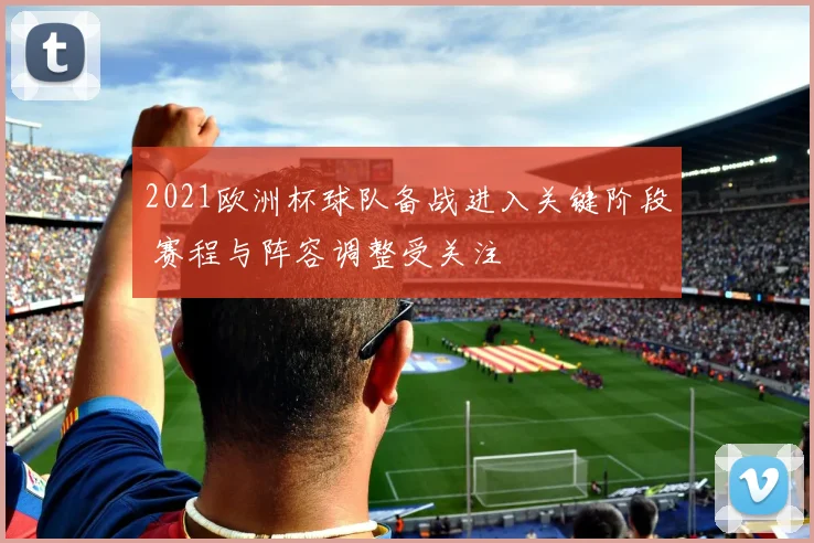 2021欧洲杯球队备战进入关键阶段 赛程与阵容调整受关注
