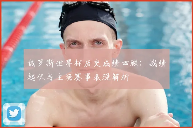 俄罗斯世界杯历史成绩回顾：战绩起伏与主场赛事表现解析