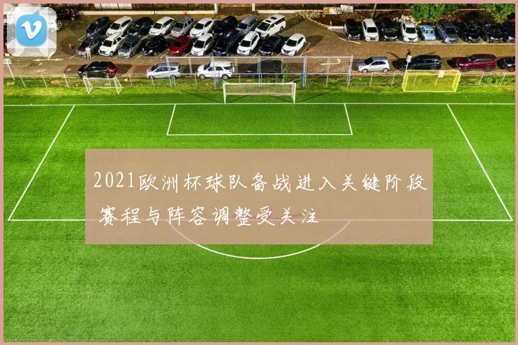 2021欧洲杯球队备战进入关键阶段 赛程与阵容调整受关注