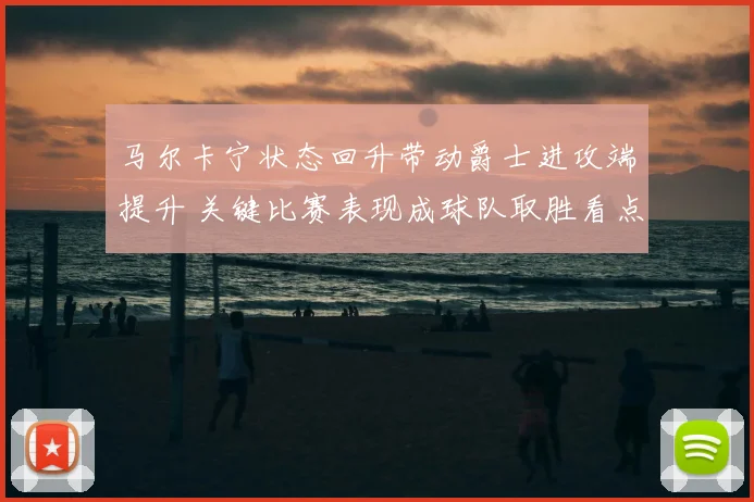 马尔卡宁状态回升带动爵士进攻端提升 关键比赛表现成球队取胜看点