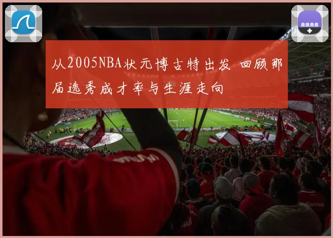 从2005NBA状元博古特出发 回顾那届选秀成才率与生涯走向