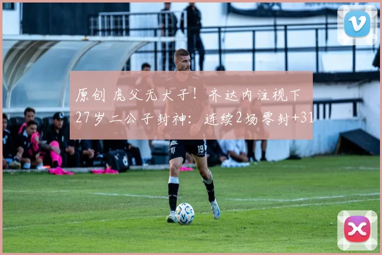 原创 虎父无犬子!齐达内注视下 27岁二公子封神:连续2场零封+31年首人