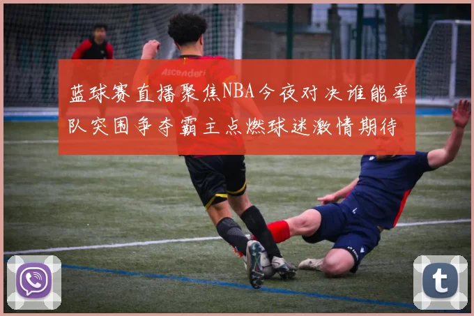 蓝球赛直播聚焦NBA今夜对决谁能率队突围争夺霸主点燃球迷激情期待