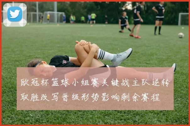 欧冠杯篮球小组赛关键战主队逆转取胜改写晋级形势影响剩余赛程