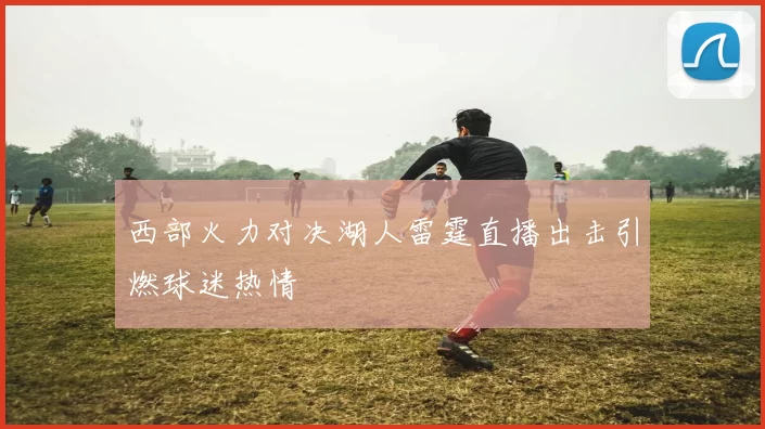 西部火力对决湖人雷霆直播出击引燃球迷热情