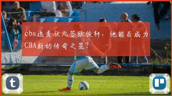 cba选秀状元签欧俊轩,他能否成为CBA新的传奇之星?