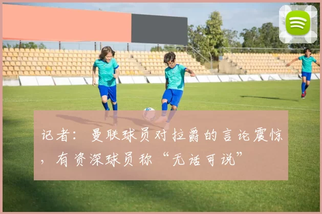 记者:曼联球员对拉爵的言论震惊,有资深球员称“无话可说”