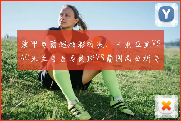 意甲与葡超精彩对决：卡利亚里VSAC米兰与吉马良斯VS葡国民分析与比分预测_比赛_战术_国米
