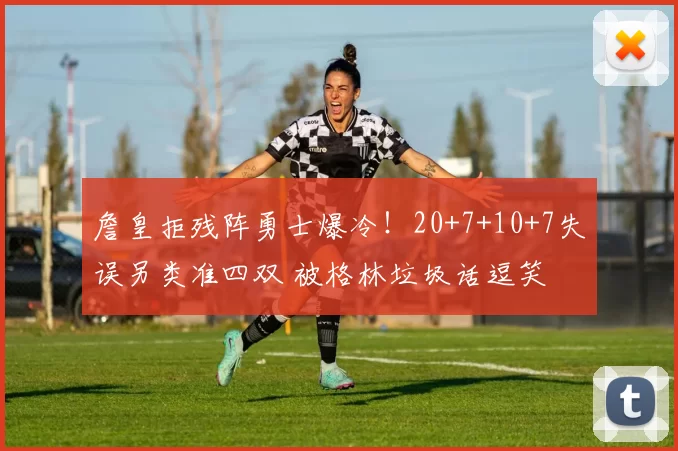 詹皇拒残阵勇士爆冷!20+7+10+7失误另类准四双 被格林垃圾话逗笑