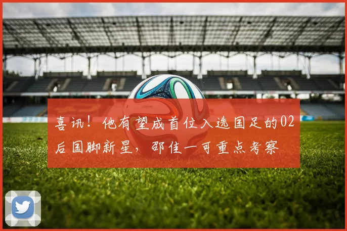 喜讯！他有望成首位入选国足的02后国脚新星，邵佳一可重点考察