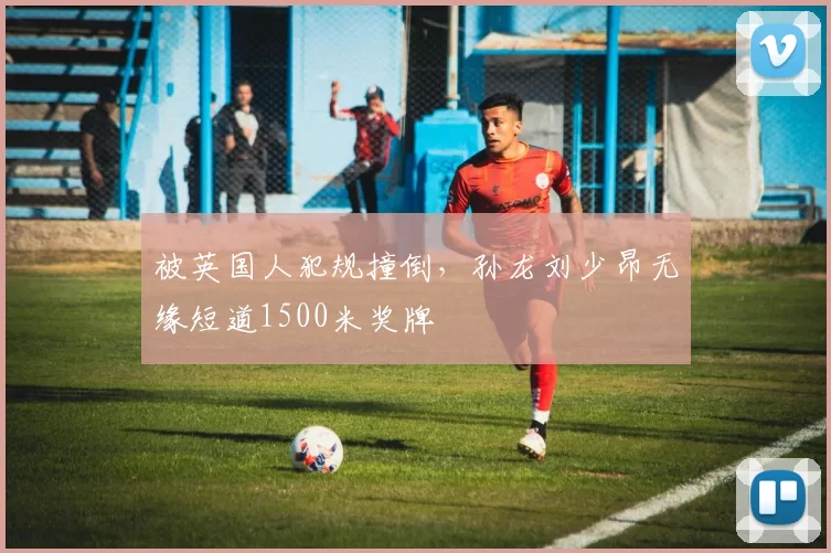 被英国人犯规撞倒,孙龙刘少昂无缘短道1500米奖牌