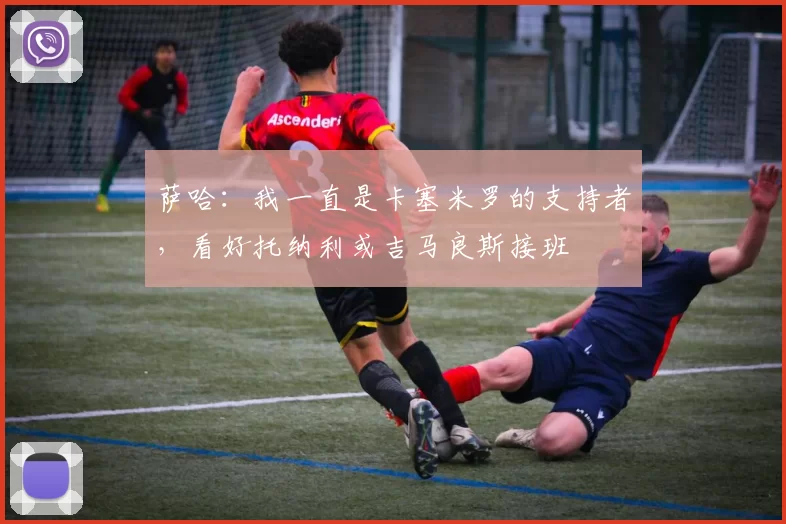 萨哈：我一直是卡塞米罗的支持者，看好托纳利或吉马良斯接班