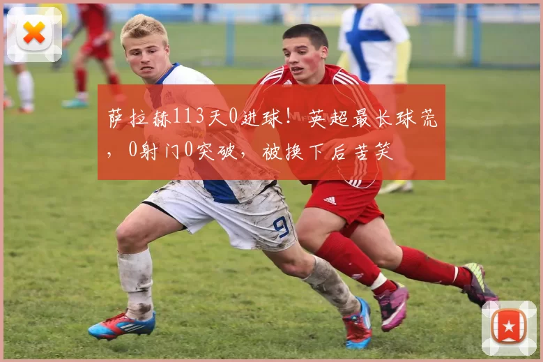 萨拉赫113天0进球!英超最长球荒,0射门0突破,被换下后苦笑