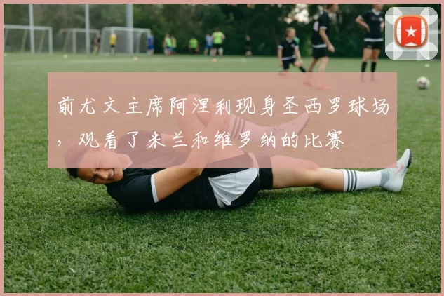 前尤文主席阿涅利现身圣西罗球场，观看了米兰和维罗纳的比赛