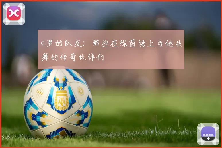 c罗的队友：那些在绿茵场上与他共舞的传奇伙伴们