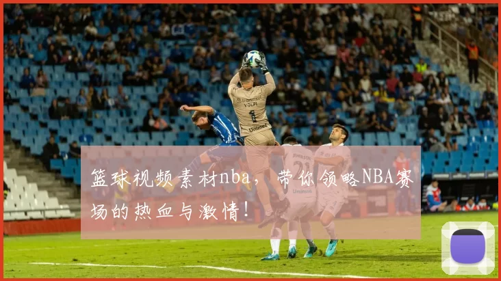 篮球视频素材nba，带你领略NBA赛场的热血与激情！