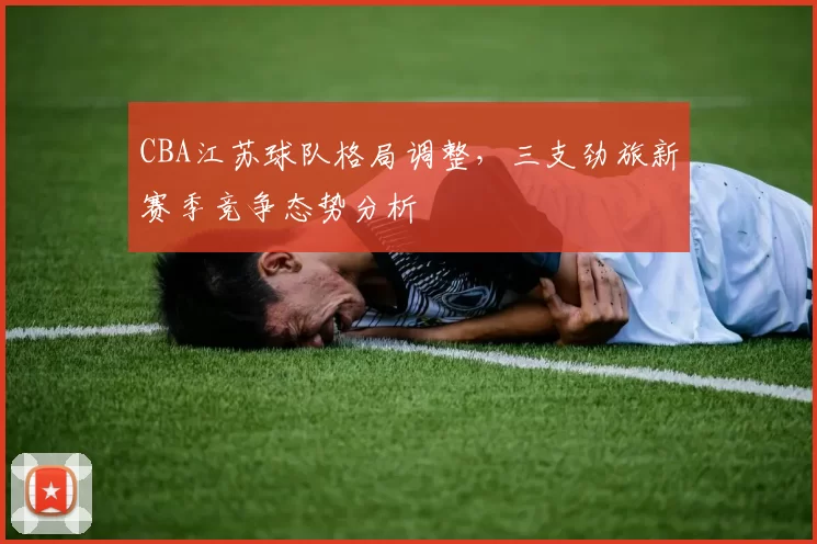 CBA江苏球队格局调整，三支劲旅新赛季竞争态势分析