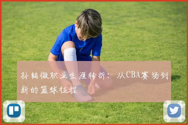 孙铭微职业生涯转折：从CBA赛场到新的篮球征程