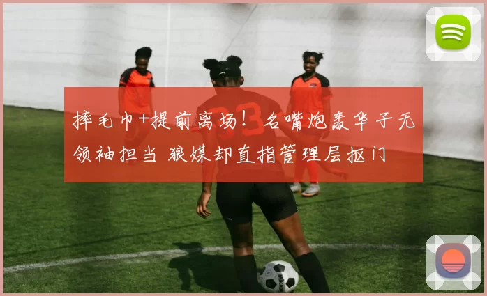 摔毛巾+提前离场！名嘴炮轰华子无领袖担当 狼媒却直指管理层抠门