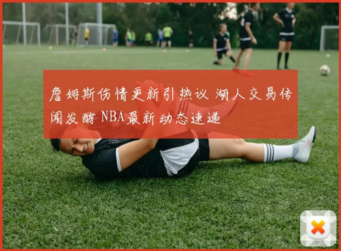 詹姆斯伤情更新引热议 湖人交易传闻发酵 NBA最新动态速递