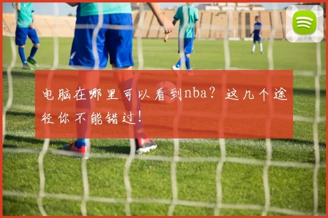 电脑在哪里可以看到nba？这几个途径你不能错过！