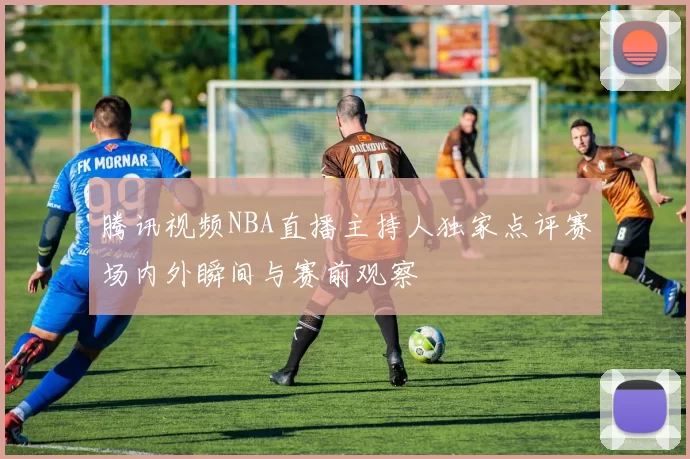 腾讯视频NBA直播主持人独家点评赛场内外瞬间与赛前观察