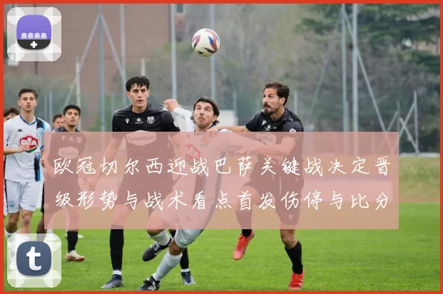 欧冠切尔西迎战巴萨关键战决定晋级形势与战术看点首发伤停与比分预判