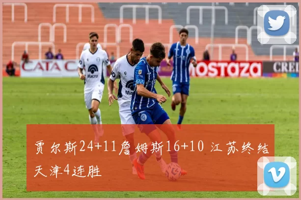 贾尔斯24+11詹姆斯16+10 江苏终结天津4连胜