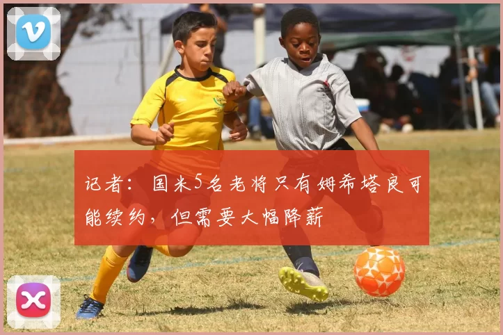 记者：国米5名老将只有姆希塔良可能续约，但需要大幅降薪