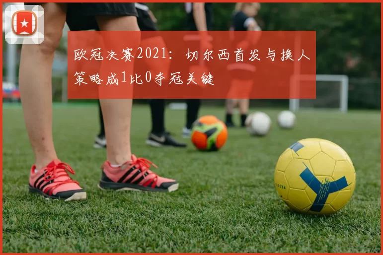 欧冠决赛2021：切尔西首发与换人策略成1比0夺冠关键