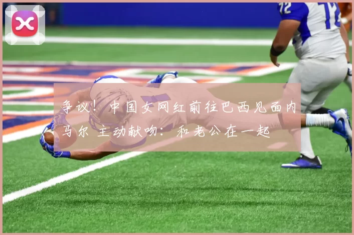 争议！中国女网红前往巴西见面内马尔 主动献吻：和老公在一起