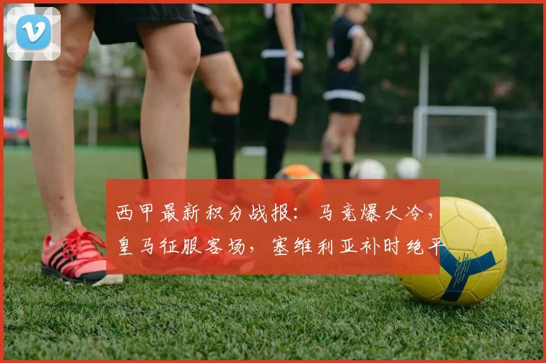 西甲最新积分战报：马竞爆大冷，皇马征服客场，塞维利亚补时绝平