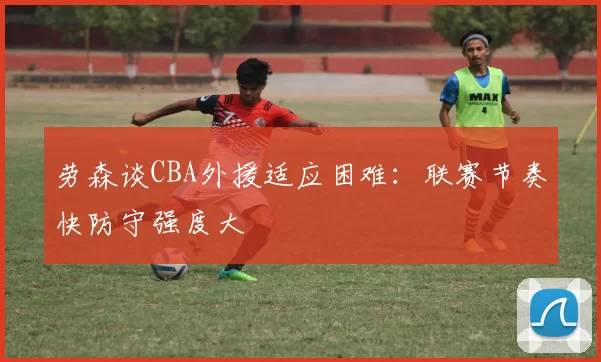 劳森谈CBA外援适应困难：联赛节奏快防守强度大