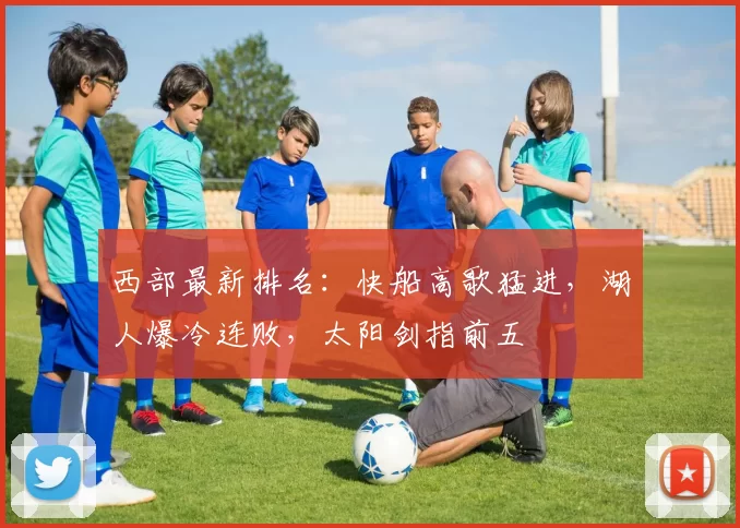 西部最新排名：快船高歌猛进，湖人爆冷连败，太阳剑指前五