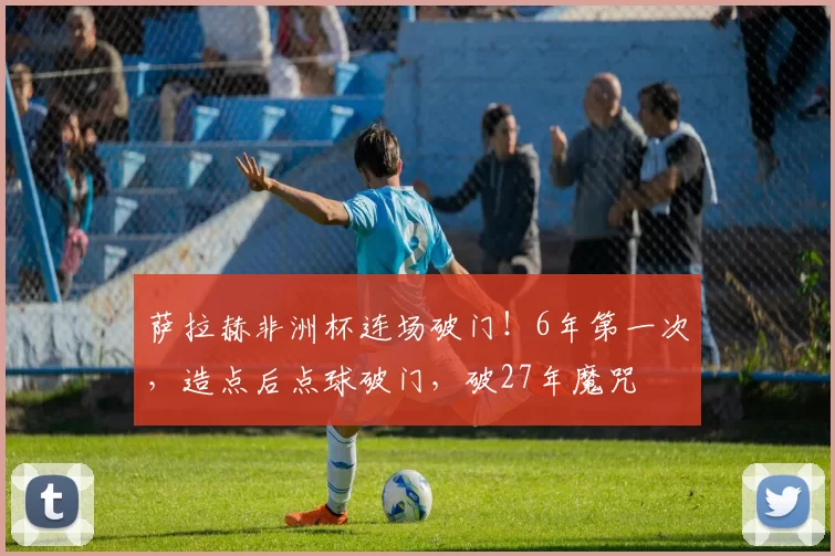 萨拉赫非洲杯连场破门！6年第一次，造点后点球破门，破27年魔咒