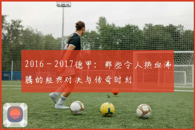 2016 - 2017德甲：那些令人热血沸腾的经典对决与传奇时刻