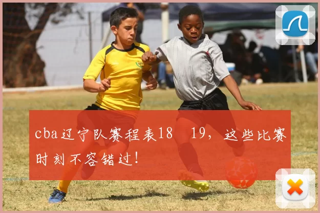 cba辽宁队赛程表18–19，这些比赛时刻不容错过！