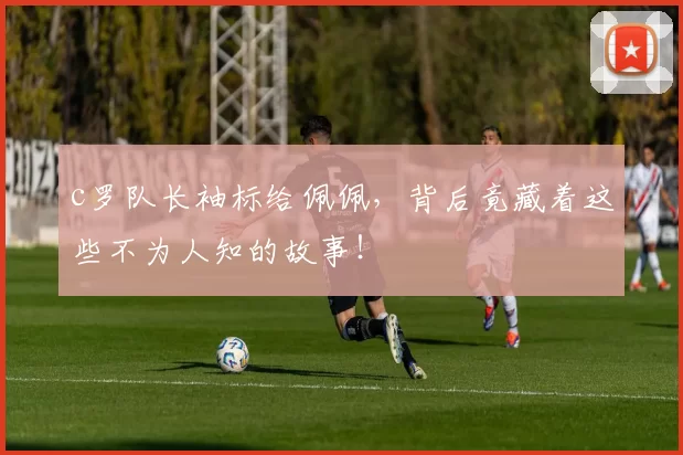 c罗队长袖标给佩佩，背后竟藏着这些不为人知的故事！