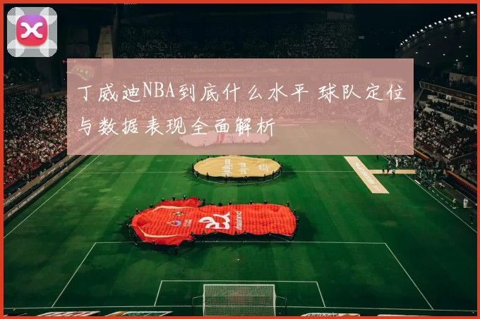 丁威迪NBA到底什么水平 球队定位与数据表现全面解析