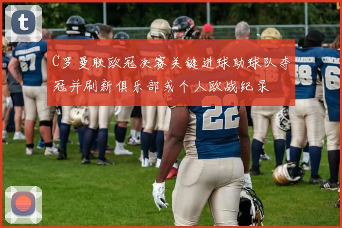 C罗曼联欧冠决赛关键进球助球队夺冠并刷新俱乐部或个人欧战纪录