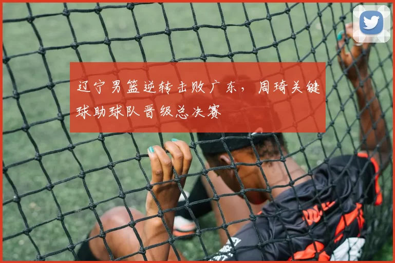 辽宁男篮逆转击败广东，周琦关键球助球队晋级总决赛