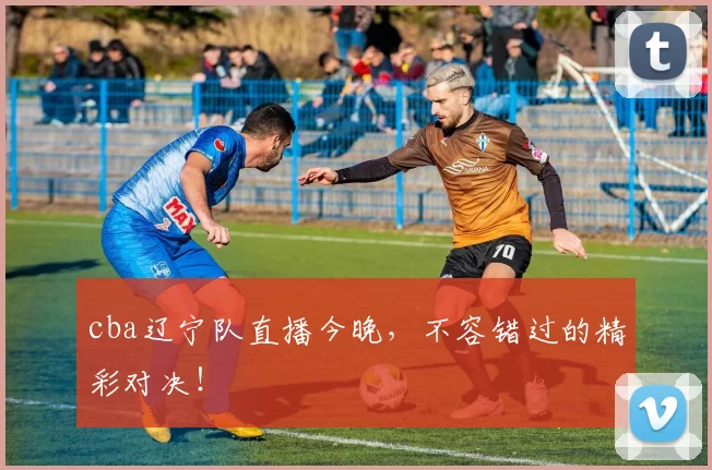 cba辽宁队直播今晚，不容错过的精彩对决！