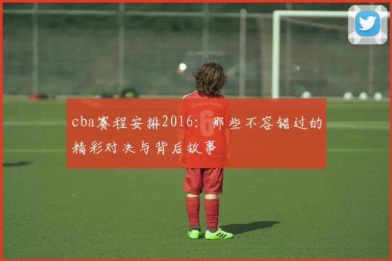 cba赛程安排2016：那些不容错过的精彩对决与背后故事