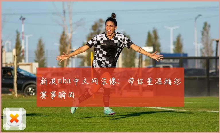 新浪nba中文网录像：带你重温精彩赛事瞬间