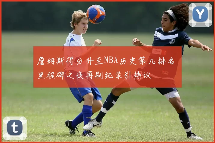 詹姆斯得分升至NBA历史第几排名 里程碑之夜再刷纪录引热议